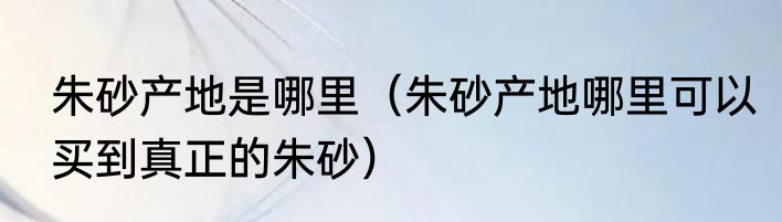 朱砂产地是哪里（朱砂产地哪里可以买到真正的朱砂）