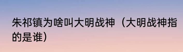 朱祁镇为啥叫大明战神（大明战神指的是谁）