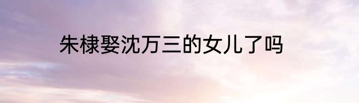 朱棣娶沈万三的女儿了吗