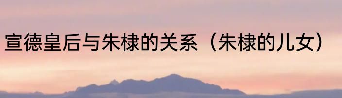 宣德皇后与朱棣的关系（朱棣的儿女）