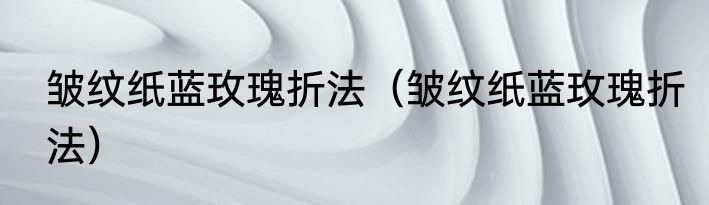 皱纹纸蓝玫瑰折法（皱纹纸蓝玫瑰折法）