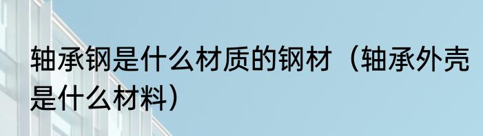 轴承钢是什么材质的钢材（轴承外壳是什么材料）