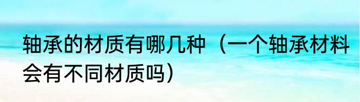 轴承的材质有哪几种（一个轴承材料会有不同材质吗）