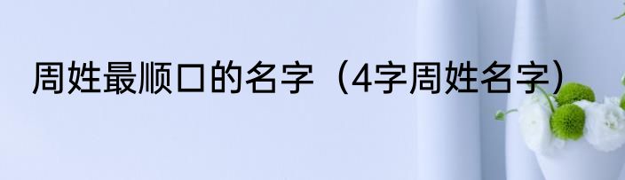 周姓最顺口的名字（4字周姓名字）