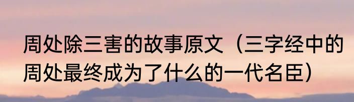 周处除三害的故事原文（三字经中的周处最终成为了什么的一代名臣）