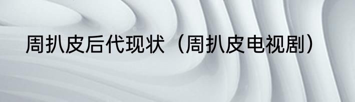 周扒皮后代现状（周扒皮电视剧）