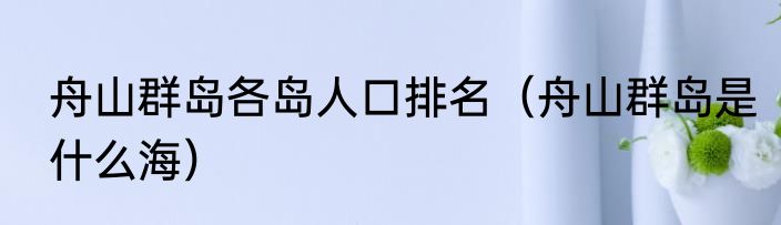舟山群岛各岛人口排名（舟山群岛是什么海）