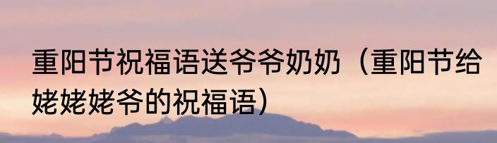 重阳节祝福语送爷爷奶奶（重阳节给姥姥姥爷的祝福语）