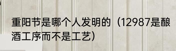 重阳节是哪个人发明的（12987是酿酒工序而不是工艺）