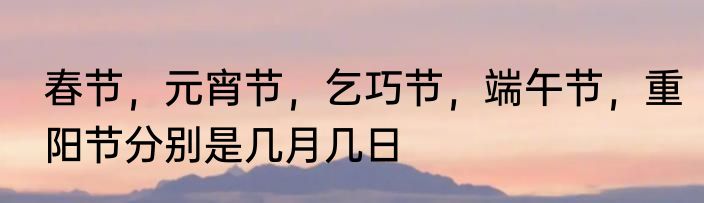 春节，元宵节，乞巧节，端午节，重阳节分别是几月几日