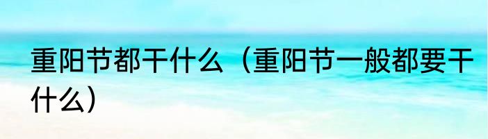 重阳节都干什么（重阳节一般都要干什么）