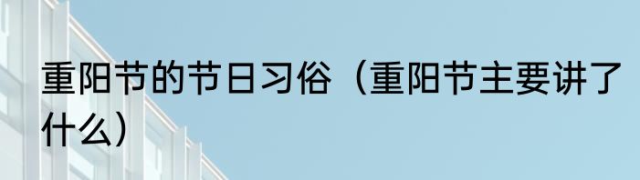 重阳节的节日习俗（重阳节主要讲了什么）