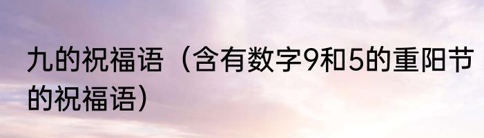 九的祝福语（含有数字9和5的重阳节的祝福语）