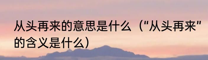 从头再来的意思是什么（“从头再来”的含义是什么）