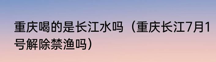 重庆喝的是长江水吗（重庆长江7月1号解除禁渔吗）
