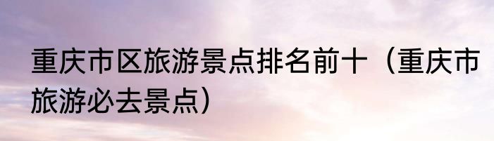 重庆市区旅游景点排名前十（重庆市旅游必去景点）