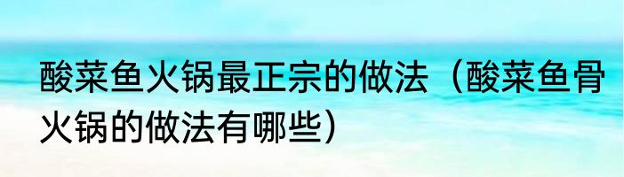 酸菜鱼火锅最正宗的做法（酸菜鱼骨火锅的做法有哪些）