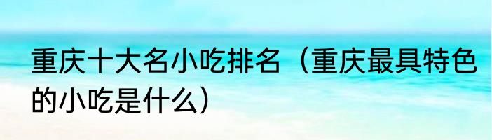 重庆十大名小吃排名（重庆最具特色的小吃是什么）