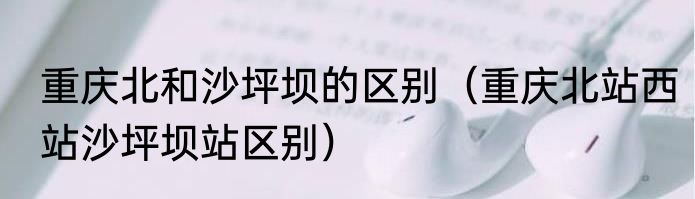 重庆北和沙坪坝的区别（重庆北站西站沙坪坝站区别）
