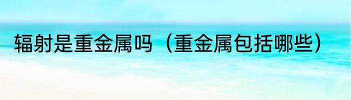 辐射是重金属吗（重金属包括哪些）