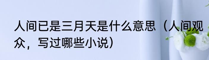 人间已是三月天是什么意思（人间观众，写过哪些小说）