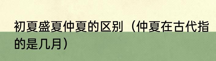 初夏盛夏仲夏的区别（仲夏在古代指的是几月）