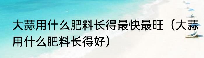 大蒜用什么肥料长得最快最旺（大蒜用什么肥料长得好）