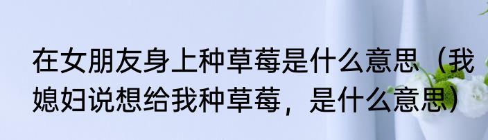 在女朋友身上种草莓是什么意思（我媳妇说想给我种草莓，是什么意思）