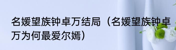 名媛望族钟卓万结局（名媛望族钟卓万为何最爱尔嫣）