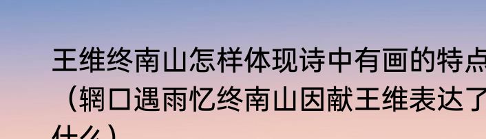 王维终南山怎样体现诗中有画的特点（辋口遇雨忆终南山因献王维表达了什么）
