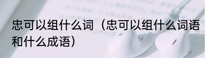 忠可以组什么词（忠可以组什么词语和什么成语）