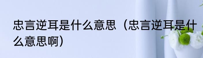 忠言逆耳是什么意思（忠言逆耳是什么意思啊）