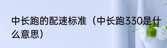 中长跑的配速标准（中长跑330是什么意思）