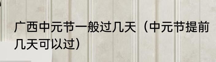 广西中元节一般过几天（中元节提前几天可以过）