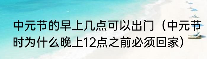 中元节的早上几点可以出门（中元节时为什么晚上12点之前必须回家）