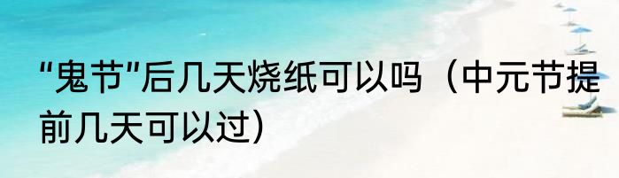“鬼节”后几天烧纸可以吗（中元节提前几天可以过）