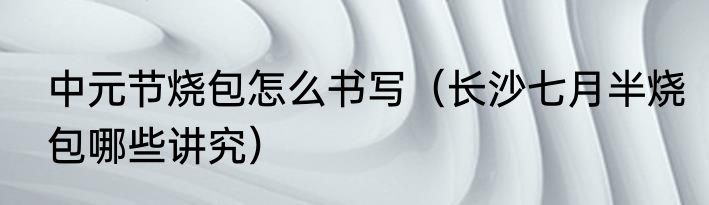 中元节烧包怎么书写（长沙七月半烧包哪些讲究）