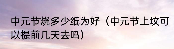 中元节烧多少纸为好（中元节上坟可以提前几天去吗）