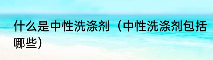什么是中性洗涤剂（中性洗涤剂包括哪些）