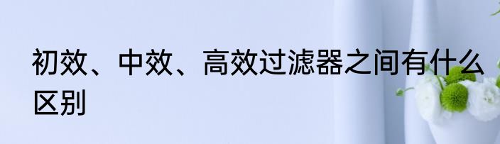 初效、中效、高效过滤器之间有什么区别
