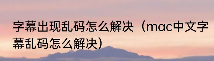 字幕出现乱码怎么解决（mac中文字幕乱码怎么解决）