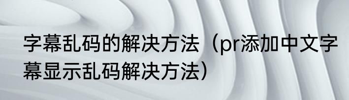 字幕乱码的解决方法（pr添加中文字幕显示乱码解决方法）