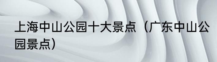 上海中山公园十大景点（广东中山公园景点）