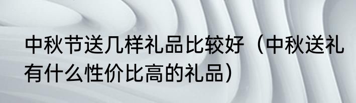 中秋节送几样礼品比较好（中秋送礼有什么性价比高的礼品）