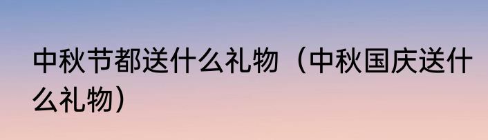 中秋节都送什么礼物（中秋国庆送什么礼物）