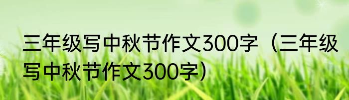 三年级写中秋节作文300字（三年级写中秋节作文300字）
