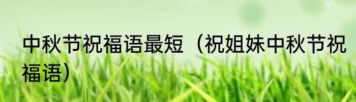 中秋节祝福语最短（祝姐妹中秋节祝福语）