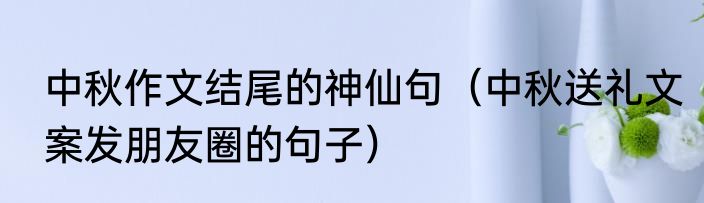 中秋作文结尾的神仙句（中秋送礼文案发朋友圈的句子）