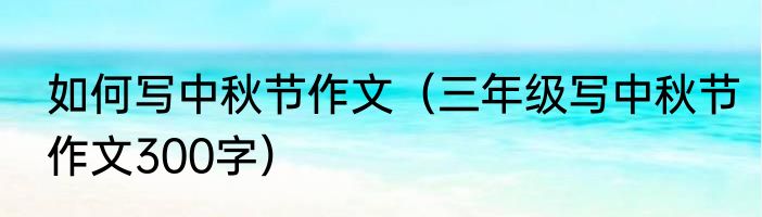 如何写中秋节作文（三年级写中秋节作文300字）
