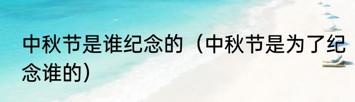 中秋节是谁纪念的（中秋节是为了纪念谁的）